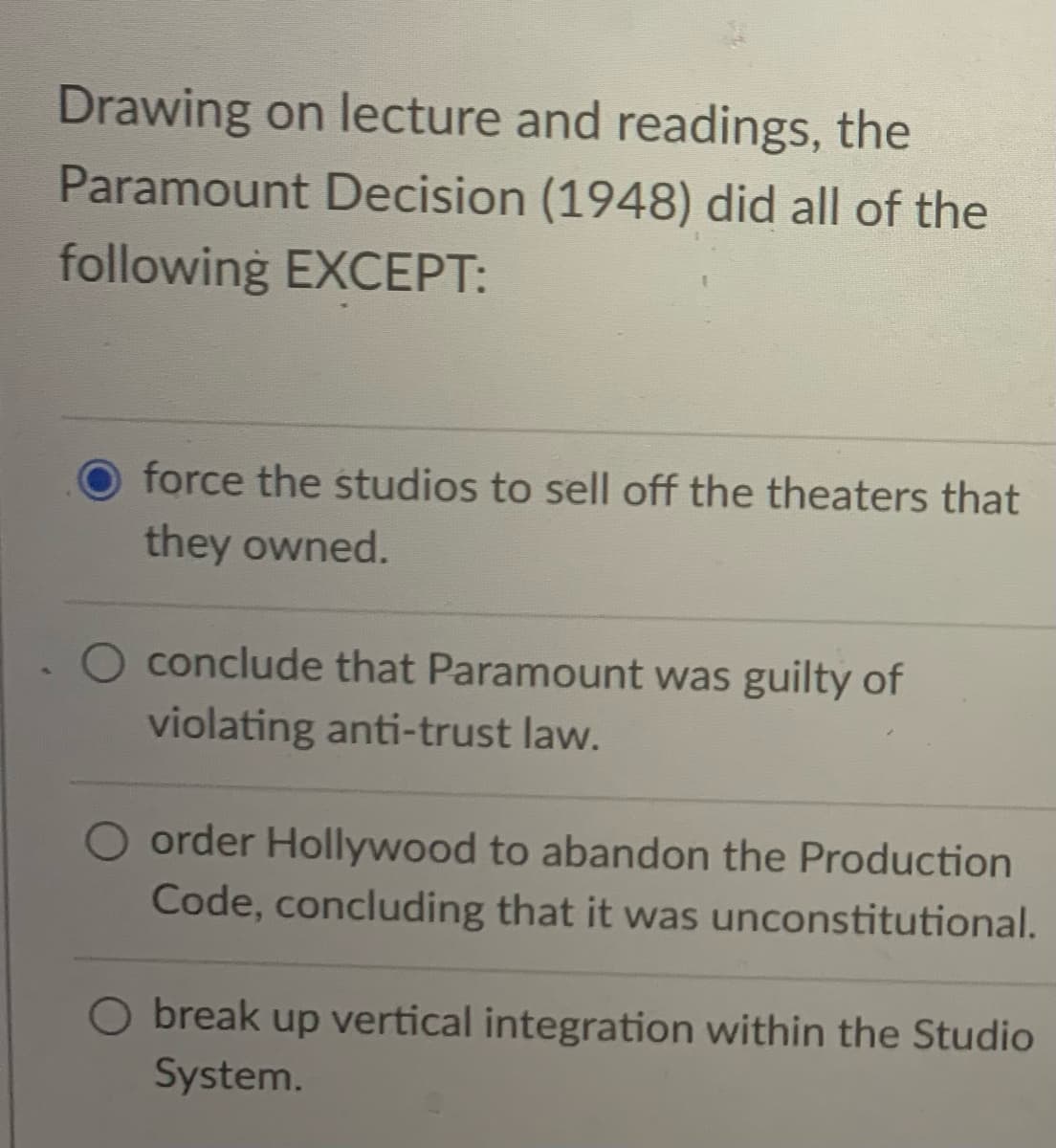 Drawing on lecture and readings, the
Paramount Decision (1948) did all of the
following EXCEPT:
O force the studios to sell off the theaters that
they owned.
O conclude that Paramount was guilty of
violating anti-trust law.
O order Hollywood to abandon the Production
Code, concluding that it was unconstitutional.
O break up vertical integration within the Studio
System.
