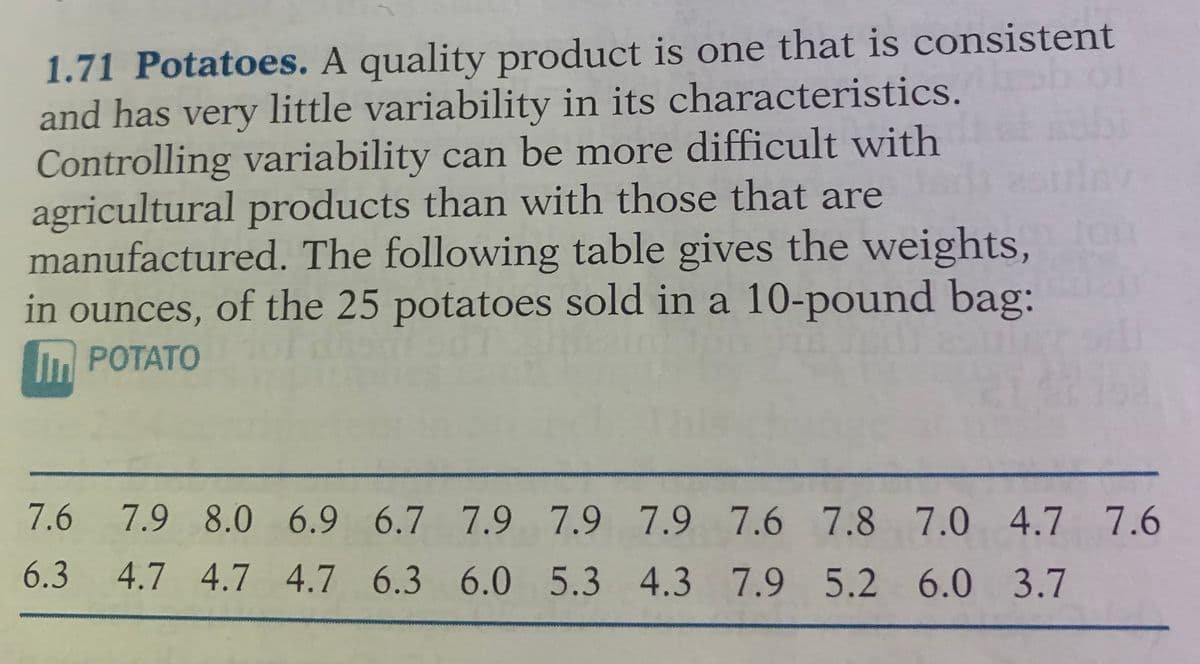 1.71 Potatoes. A quality product is one that is consistent
and has very little variability in its characteristics.
Controlling variability can be more difficult with
agricultural products than with those that are
manufactured. The following table gives the weights,
in ounces, of the 25 potatoes sold in a 10-pound bag:
POTATO
7.6 7.9 8.0 6.9 6.7 7.9 7.9 7.9 7.6 7.8 7.0 4.7 7.6
6.3
4.7 4.7 4.7 6.3 6.0 5.3 4.3 7.9 5.2 6.0 3.7
