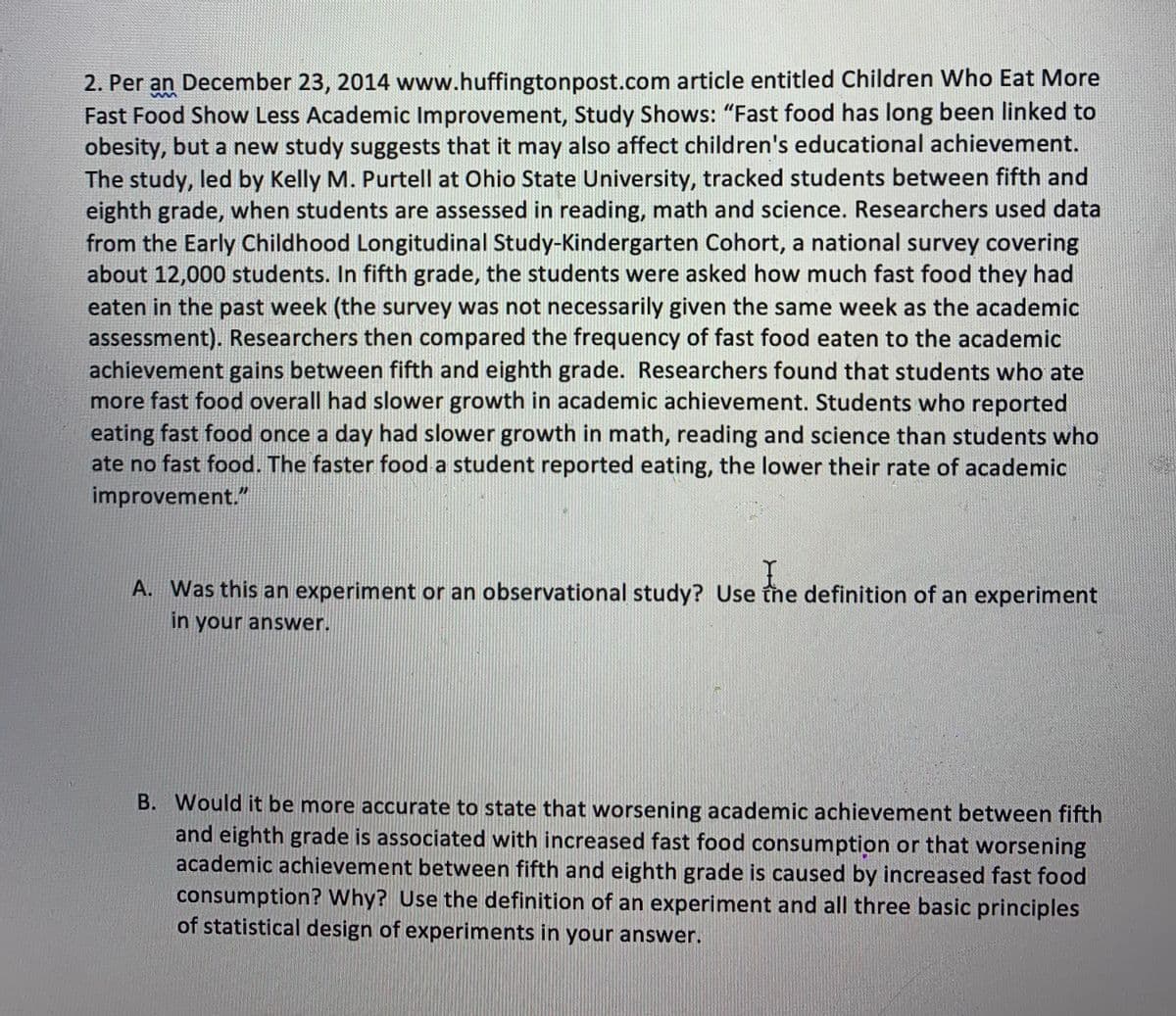 2. Per an December 23, 2014 www.huffingtonpost.com article entitled Children Who Eat More
Fast Food Show Less Academic Improvement, Study Shows: "Fast food has long been linked to
obesity, but a new study suggests that it may also affect children's educational achievement.
The study, led by Kelly M. Purtell at Ohio State University, tracked students between fifth and
eighth grade, when students are assessed in reading, math and science. Researchers used data
from the Early Childhood Longitudinal Study-Kindergarten Cohort, a national survey covering
about 12,000 students. In fifth grade, the students were asked how much fast food they had
eaten in the past week (the survey was not necessarily given the same week as the academic
assessment). Researchers then compared the frequency of fast food eaten to the academic
achievement gains between fifth and eighth grade. Researchers found that students who ate
more fast food overall had slower growth in academic achievement. Students who reported
eating fast food once a day had slower growth in math, reading and science than students who
ate no fast food. The faster food a student reported eating, the lower their rate of academic
improvement."
A. Was this an experiment or an observational study? Use the definition of an experiment
in your answer.
B. Would it be more accurate to state that worsening academic achievement between fifth
and eighth grade is associated with increased fast food consumption or that worsening
academic achievement between fifth and eighth grade is caused by increased fast food
consumption? Why? Use the definition of an experiment and all three basic principles
of statistical design of experiments in your answer.
