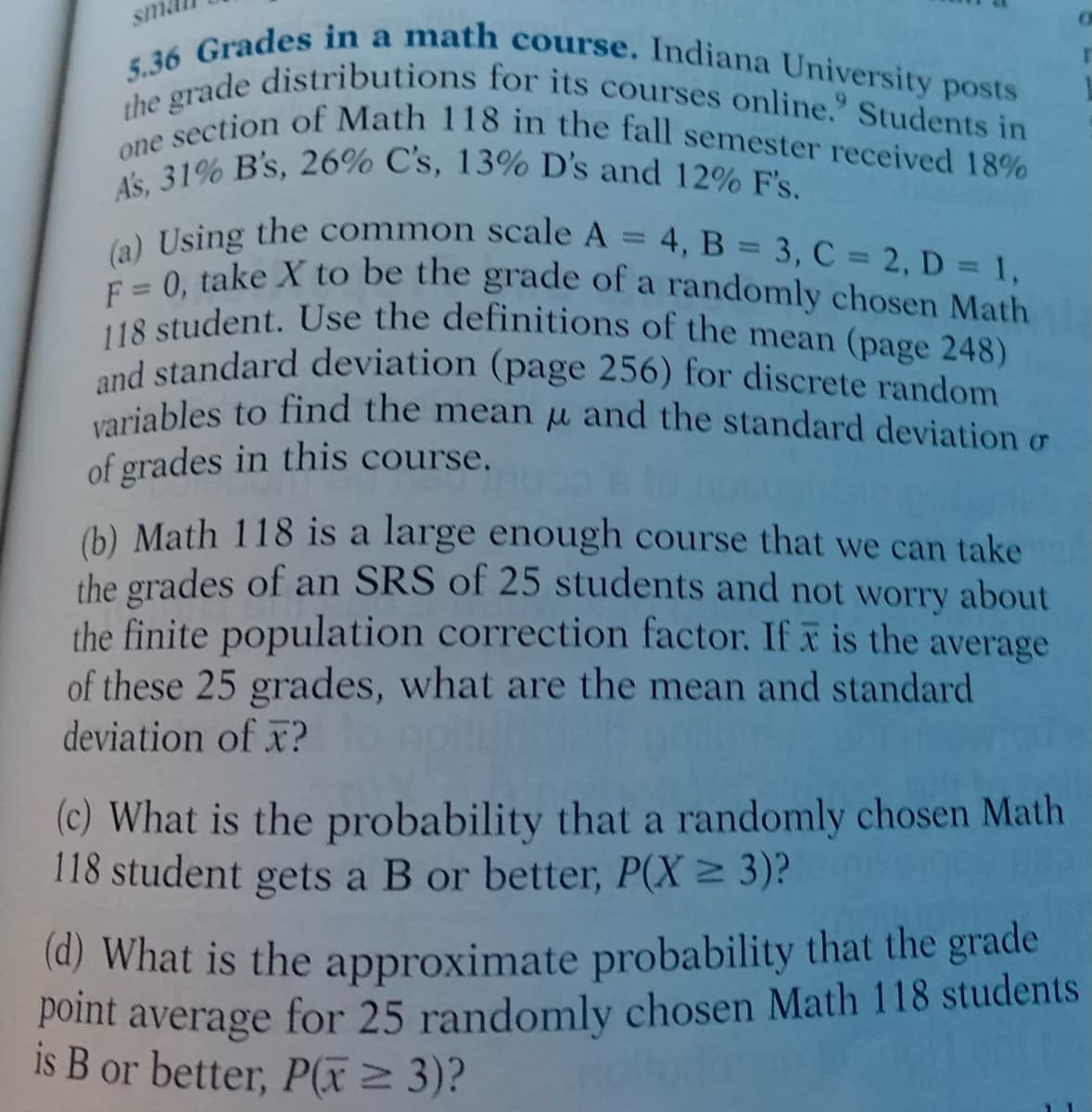 variables to find the mean u and the standard deviation o
and standard deviation (page 256) for discrete random
F = 0, take X to be the grade of a randomly chosen Math
(a) Using the common scale A = 4, B = 3, C = 2, D = 1,
esection of Math 118 in the fall semester received 18%
the grade distributions for its courses online." Students in
5.36 Grades in a math course. Indiana University posts
118 student. Use the definitions of the mean (page 248)
As, 31% B's, 26% C's, 13% D's and 12% F's.
sma
one
d standard deviation (page 256) for discrete random
variables to find the mean u and the standard deviation g
of grades in this course.
(b) Math 118 is a large enough course that we can take
the grades of an SRS of 25 students and not worry about
the finite population correction factor. If x is the average
of these 25 grades, what are the mean and standard
deviation of x?
(c) What is the probability that a randomly chosen Math
118 student gets a B or better, P(X 3)?
(a) What is the approximate probability that the grade
Point average for 25 randomly chosen Math 118 students
is B or better, P(x2 3)?
