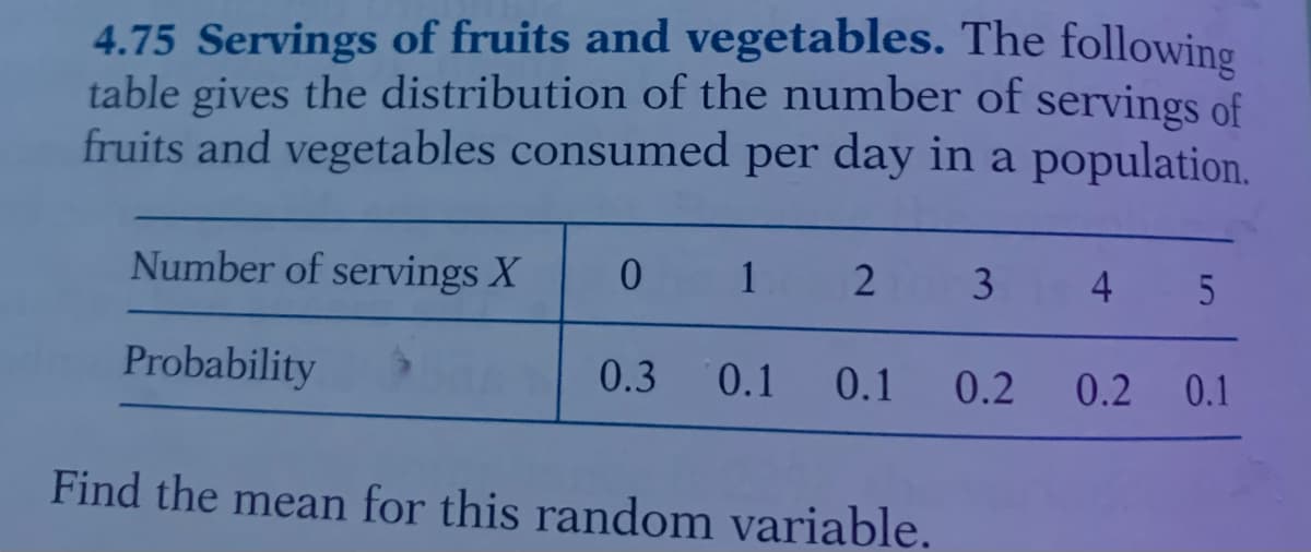 4.75 Servings of fruits and vegetables. The following
table gives the distribution of the number of servings of
fruits and vegetables consumed per day in a population.
Number of servings X
1
3 4
Probability
0.3 0.1 0.1
0.2
0.2 0.1
Find the mean for this random variable.
