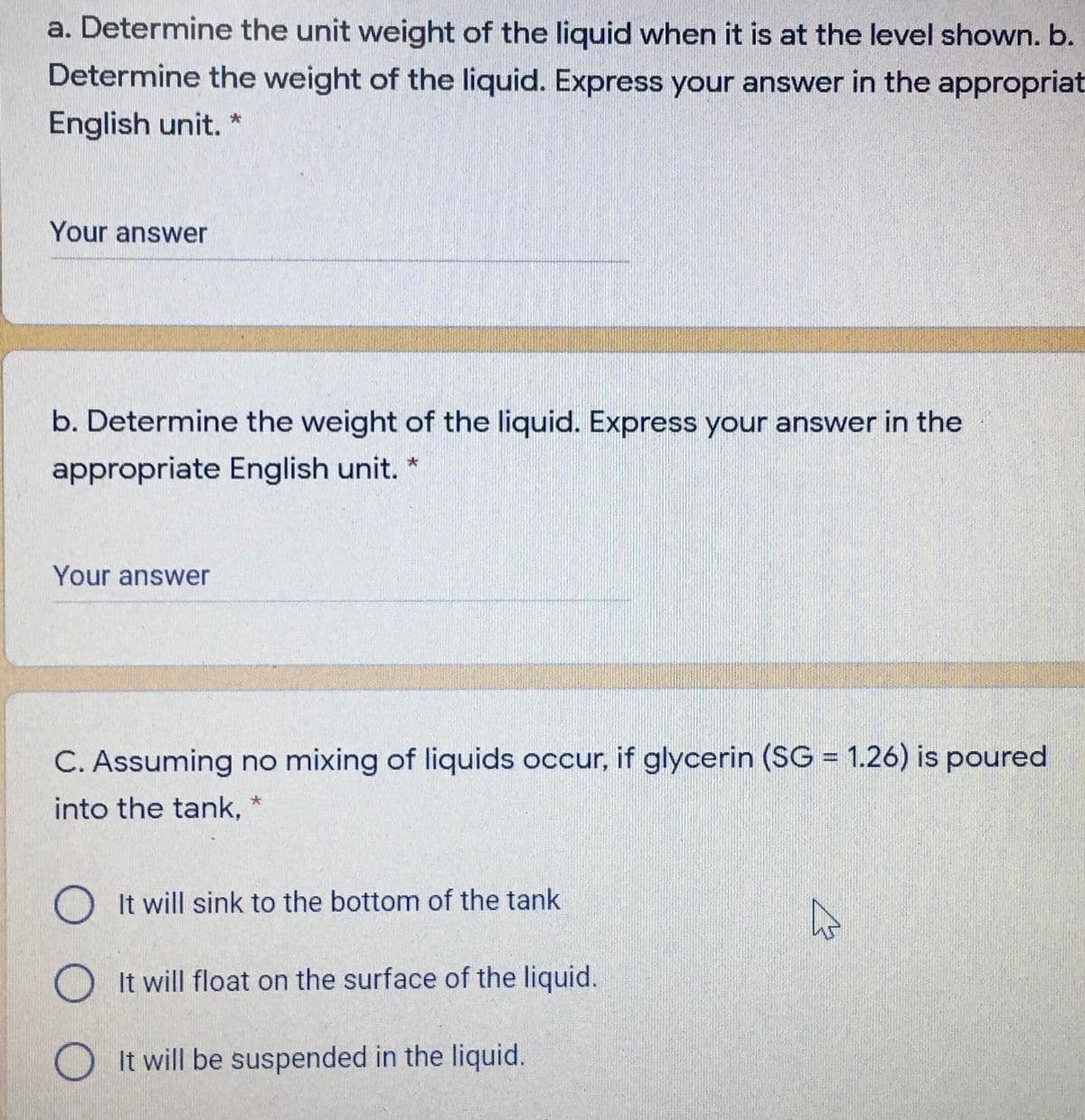 a. Determine the unit weight of the liquid when it is at the level shown. b.
Determine the weight of the liquid. Express your answer in the appropriat
English unit.
Your answer
b. Determine the weight of the liquid. Express your answer in the
appropriate English unit. *
Your answer
C. Assuming no mixing of liquids occur, if glycerin (SG = 1.26) is poured
%3D
into the tank,
O It will sink to the bottom of the tank
O It will float on the surface of the liquid.
O It will be suspended in the liquid.
