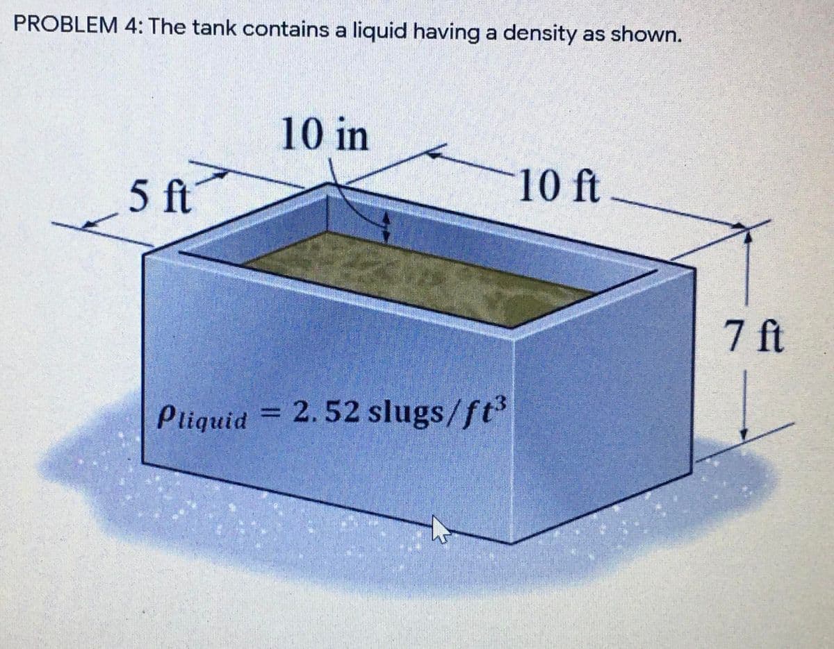 PROBLEM 4: The tank contains a liquid having a density as shown.
10 in
5 ft
10 ft
7 ft
Pliquid
= 2.52 slugs/ft
