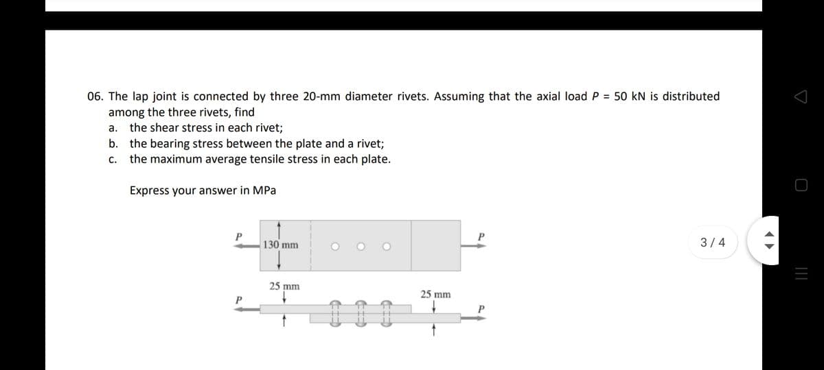 06. The lap joint is connected by three 20-mm diameter rivets. Assuming that the axial load P = 50 kN is distributed
among the three rivets, find
a. the shear stress in each rivet;
b. the bearing stress between the plate and a rivet;
the maximum average tensile stress in each plate.
С.
Express your answer in MPa
P
130 mm
O O O
3/4
25 mm
25 mm
P
