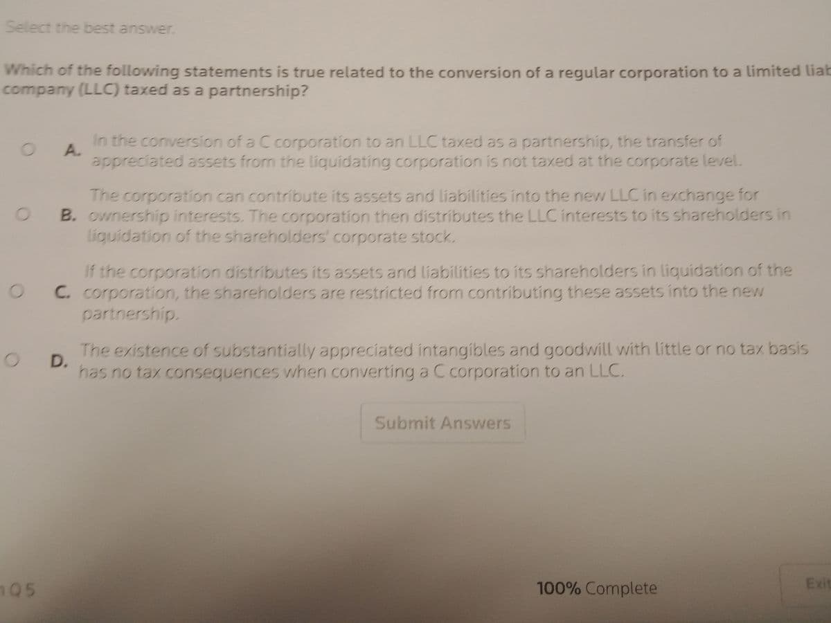 Select the best answer.
Which of the following statements is true related to the conversion of a regular corporation to a limited liab
company (LLC) taxed as a partnership?
OA
O
O
105
In the conversion of a C corporation to an LLC taxed as a partnership, the transfer of
appreciated assets from the liquidating corporation is not taxed at the corporate level.
The corporation can contribute its assets and liabilities into the new LLC in exchange for
B. ownership interests. The corporation then distributes the LLC interests to its shareholders in
liquidation of the shareholders' corporate stock.
O D.
If the corporation distributes its assets and liabilities to its shareholders in liquidation of the
C. corporation, the shareholders are restricted from contributing these assets into the new
partnership.
The existence of substantially appreciated intangibles and goodwill with little or no tax basis
has no tax consequences when converting a C corporation to an LLC.
Submit Answers
100% Complete
Exit