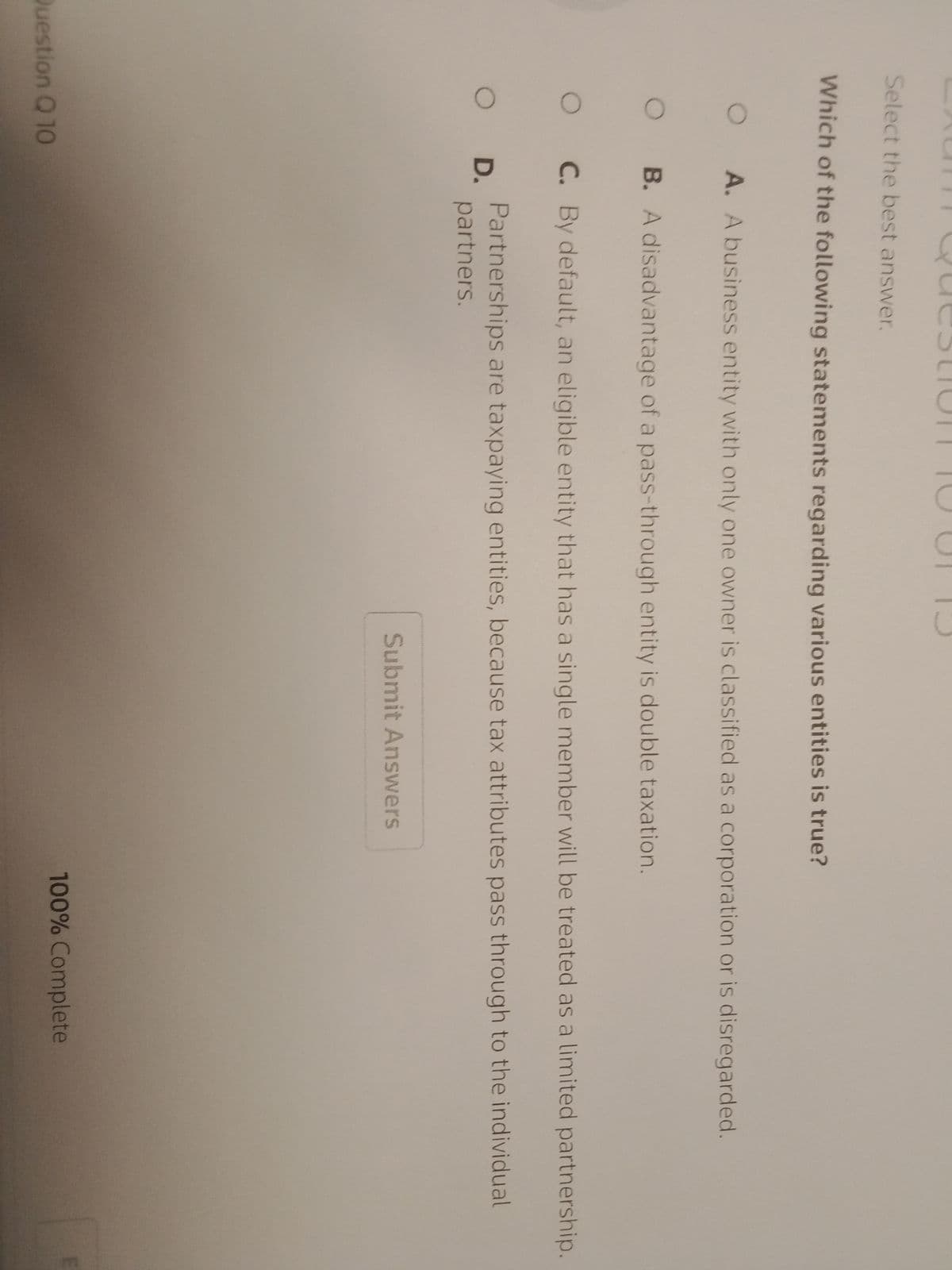 Select the best answer.
Which of the following statements regarding various entities is true?
O
O
O
A. A business entity with only one owner is classified as a corporation or is disregarded.
Question Q 10
B. A disadvantage of a pass-through entity is double taxation.
C. By default, an eligible entity that has a single member will be treated as a limited partnership.
Partnerships are taxpaying entities, because tax attributes pass through to the individual
partners.
O D.
Submit Answers
100% Complete