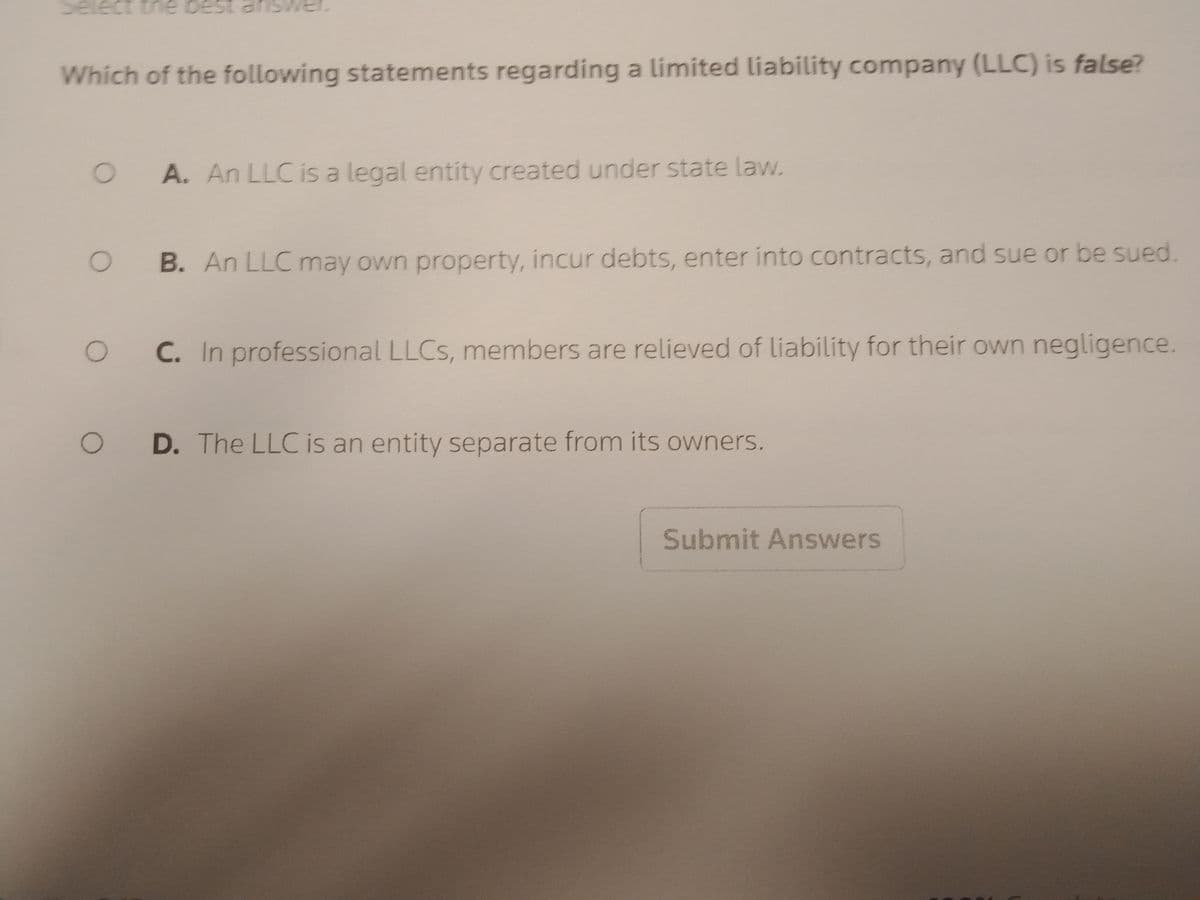 Select the bes
Which of the following statements regarding a limited liability company (LLC) is false?
O
O
O
O
A. An LLC is a legal entity created under state law.
B. An LLC may own property, incur debts, enter into contracts, and sue or be sued.
C. In professional LLCs, members are relieved of liability for their own negligence.
D. The LLC is an entity separate from its owners.
Submit Answers