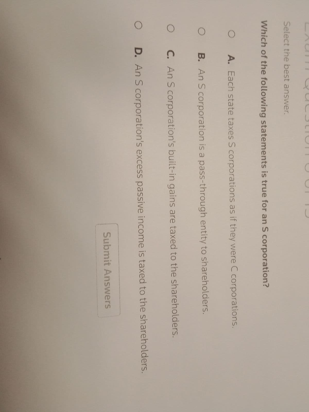 Select the best answer.
Which of the following statements is true for an S corporation?
O
O
O
O
A. Each state taxes S corporations as if they were C corporations.
B. An S corporation is a pass-through entity to shareholders.
C. An S corporation's built-in gains are taxed to the shareholders.
D. An S corporation's excess passive income is taxed to the shareholders.
Submit Answers