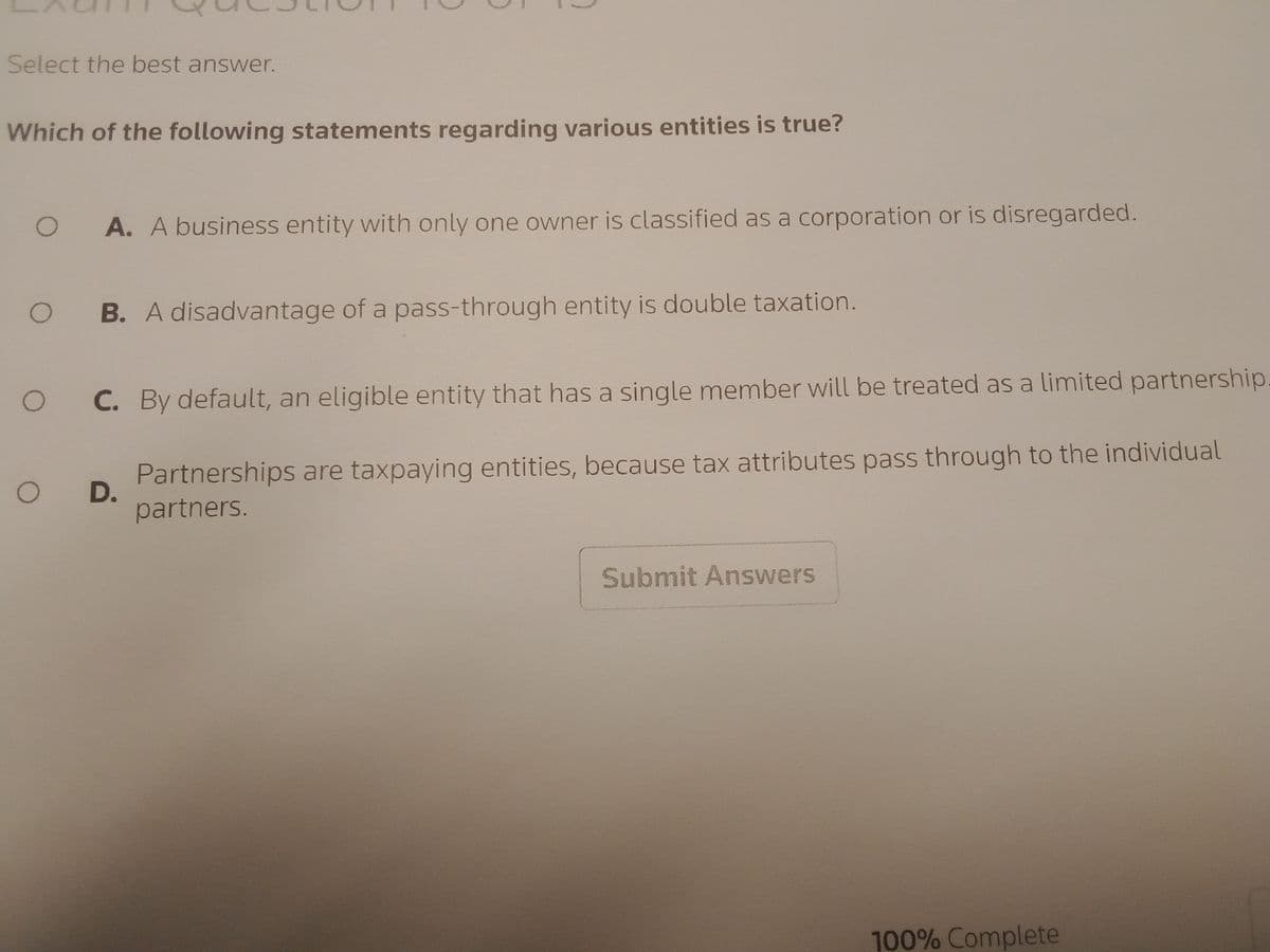 Select the best answer.
Which of the following statements regarding various entities is true?
O A. A business entity with only one owner is classified as a corporation or is disregarded.
O B. A disadvantage of a pass-through entity is double taxation.
O
C. By default, an eligible entity that has a single member will be treated as a limited partnership
Partnerships are taxpaying entities, because tax attributes pass through to the individual
partners.
O D.
Submit Answers
100% Complete