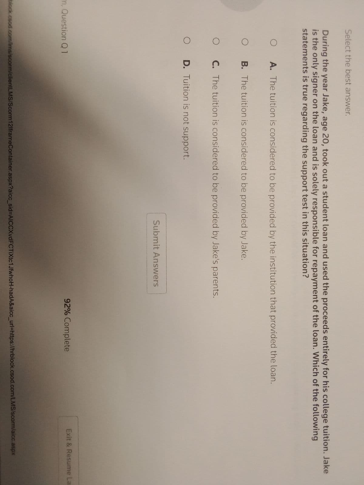 Select the best answer.
During the year Jake, age 20, took out a student loan and used the proceeds entirely for his college tuition. Jake
is the only signer on the loan and is solely responsible for repayment of the loan. Which of the following
statements is true regarding the support test in this situation?
O
A. The tuition is considered to be provided by the institution that provided the loan.
OB. The tuition is considered to be provided by Jake.
O C. The tuition is considered to be provided by Jake's parents.
O D. Tuition is not support.
m, Question Q1
Submit Answers
92% Complete
Exit & Resume La
block.csod.com/lms/scorm/clientLMS/Scorm 12lframeContainer.aspx?aicc_sid-AICCXvd FC TiXtc1JfwhoH-hadA&aicc_url=https://hrblock.csod.com/LMS/scorm/aicc.aspx