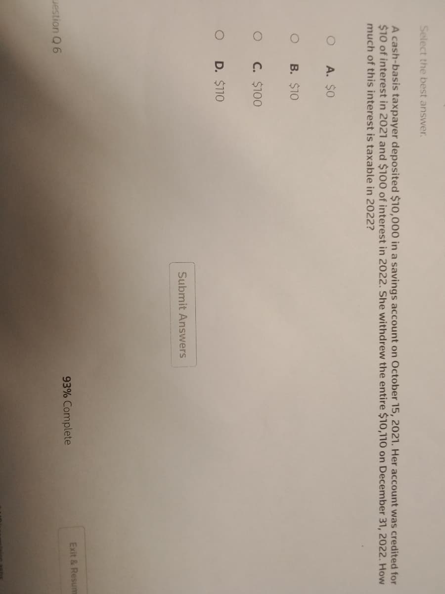 Select the best answer.
A cash-basis taxpayer deposited $10,000 in a savings account on October 15, 2021. Her account was credited for
$10 of interest in 2021 and $100 of interest in 2022. She withdrew the entire $10,110 on December 31, 2022. How
much of this interest is taxable in 2022?
O
question Q 6
A. $0
B. $10
C. $100
D. $110
Submit Answers
93% Complete
Exit & Resum