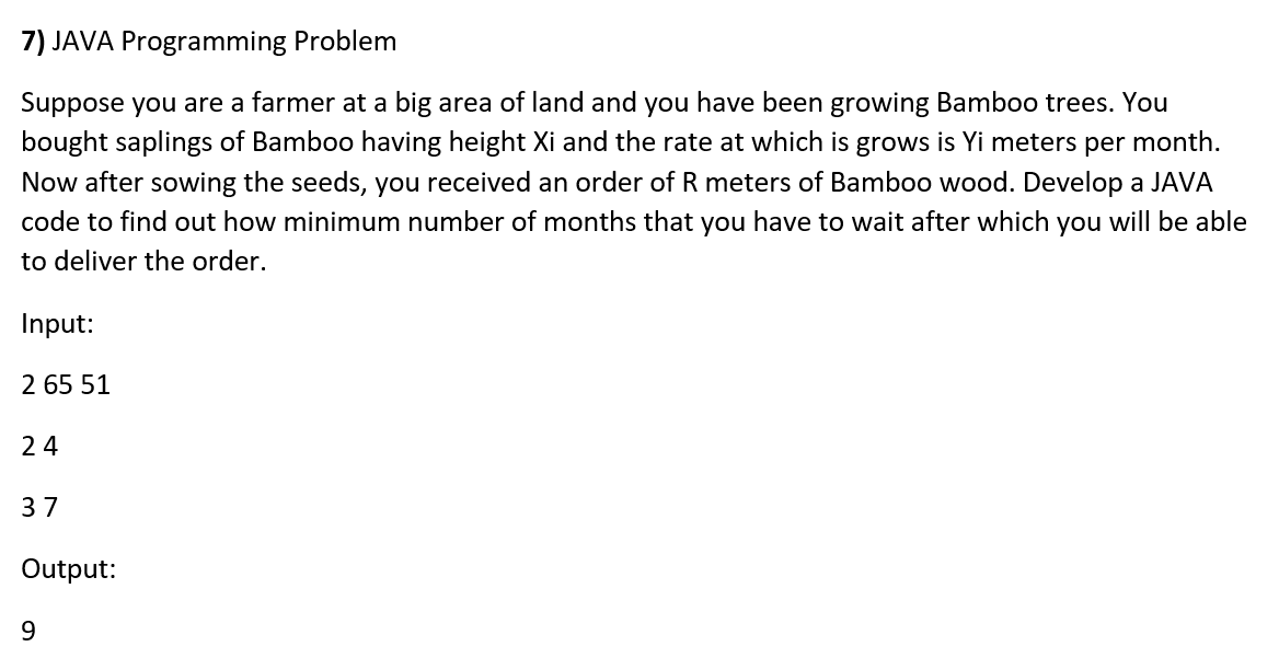 7) JAVA Programming Problem
Suppose you are a farmer at a big area of land and you have been growing Bamboo trees. You
bought saplings of Bamboo having height Xi and the rate at which is grows is Yi meters per month.
Now after sowing the seeds, you received an order of R meters of Bamboo wood. Develop a JAVA
code to find out how minimum number of months that you have to wait after which you will be able
to deliver the order.
Input:
2 65 51
24
37
Output:
9
