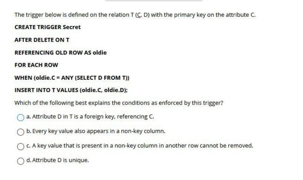 The trigger below is defined on the relation T(C, D) with the primary key on the attribute C.
CREATE TRIGGER Secret
AFTER DELETE ON T
REFERENCING OLD ROW AS oldie
FOR EACH ROW
WHEN (oldie.C = ANY (SELECT D FROM T))
INSERT INTO T VALUES (oldie.C, oldie.D):
Which of the following best explains the conditions as enforced by this trigger?
a. Attribute D in T is a foreign key, referencing C.
b. Every key value also appears in a non-key column.
C. A key value that is present in a non-key column in another row cannot be removed.
d. Attribute D is unique.
