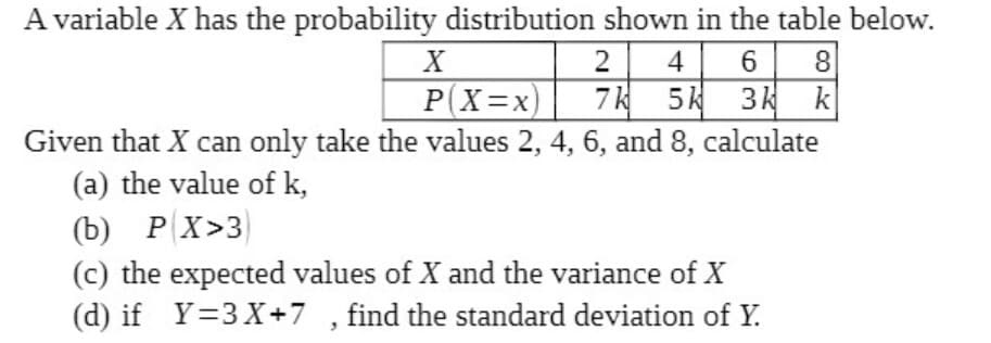 A variable X has the probability distribution shown in the table below.
2
4
8
P(X=x)
Given that X can only take the values 2, 4, 6, and 8, calculate
7k 5k 3k k
(a) the value of k,
(b) P X>3
(c) the expected values of X and the variance of X
(d) if Y=3X+7 , find the standard deviation of Y.
