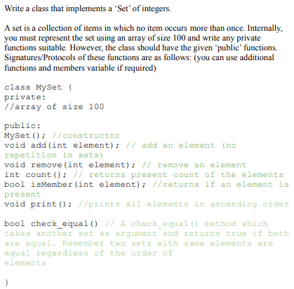 Write a class that implements a 'Set' of integers.
A set is a collection of items in which no item occurs more than once. Internally,
you must represent the set using an array of size 100 and write any private
functions suitable. However, the class should have the given 'public' functions.
Signatures/Protocols of these functions are as follows: (you can use additional
functions and members variable if required)
class MySet {
private:
//array of size 100
public:
MySet (); //constructor
void add (int element); // add an element (no
repetition in sets)
void remove (int element); // remove an element
int count (); // returns present count of the elements
bool isMember (int element); //returns if an element is
present
void print (); //prints all elements in ascending order
bool check equal () // A check equal () method which
takes another set as argument and returns true if both
are equal. Remember two sets with same elements are
equal regardless of the order o£
elements
}
