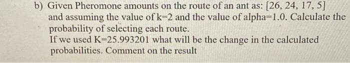 b) Given Pheromone amounts on the route of an ant as: [26, 24, 17, 5]
and assuming the value of k=2 and the value of alpha=1.0. Calculate the
probability of selecting each route.
If we used K-25.993201 what will be the change in the calculated
probabilities. Comment on the result
