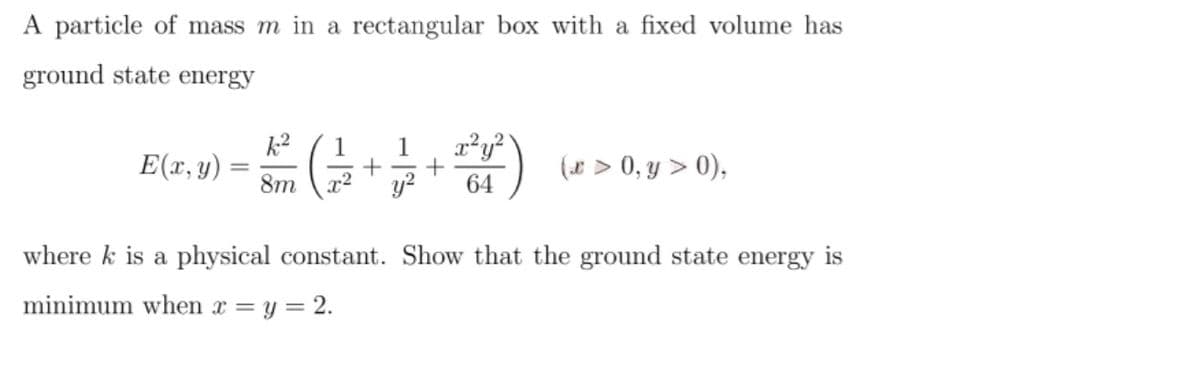 A particle of mass m in a rectangular box with a fixed volume has
ground state energy
k2
E(x, y)
1
(* > 0, y > 0),
8m
r2
y?
64
where k is a physical constant. Show that the ground state energy is
minimum when x = y = 2.
