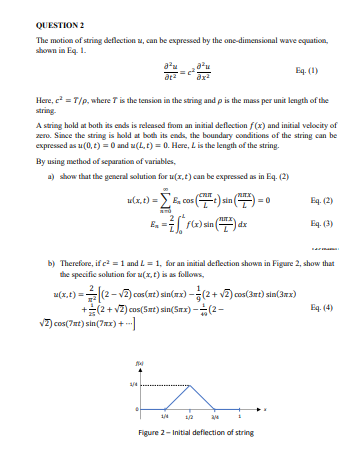 QUESTION 2
The motion of string deflection u, can be expressed by the one-dimensional wave equation,
shown in Eq. 1.
8²μ
a²u
Eq. (1)
at²
ax²
Here, e² = T/p, where 7 is the tension in the string and p is the mass per unit length of the
string.
A string hold at both its ends is released from an initial deflection f(x) and initial velocity of
zero. Since the string is hold at both its ends, the boundary conditions of the string can be
expressed as u(0, t) = 0 and u(L, t) = 0. Here, L is the length of the string.
By using method of separation of variables,
a) show that the general solution for u(x, t) can be expressed as in Eq. (2)
1(x, t) = £, cos(
e) sin
Eq. (2)
MIX
E₂ - F(x) sin(
dx
Eq. (3)
b) Therefore, if c² = 1 and L = 1, for an initial deflection shown in Figure 2, show that
the specific solution for u(x, t) is as follows,
z(x, t) = (2-√2) cos(xt) sin(xx)-(2+ √2) cos(3mt) sin(3xx)
Eq. (4)
+(2+ √2) cos(5mt) sin(5mx)--(2-
√2) cos(7mt) sin(7xx) +..]
4/4
ħ
1/4
24
Figure 2-Initial deflection of string