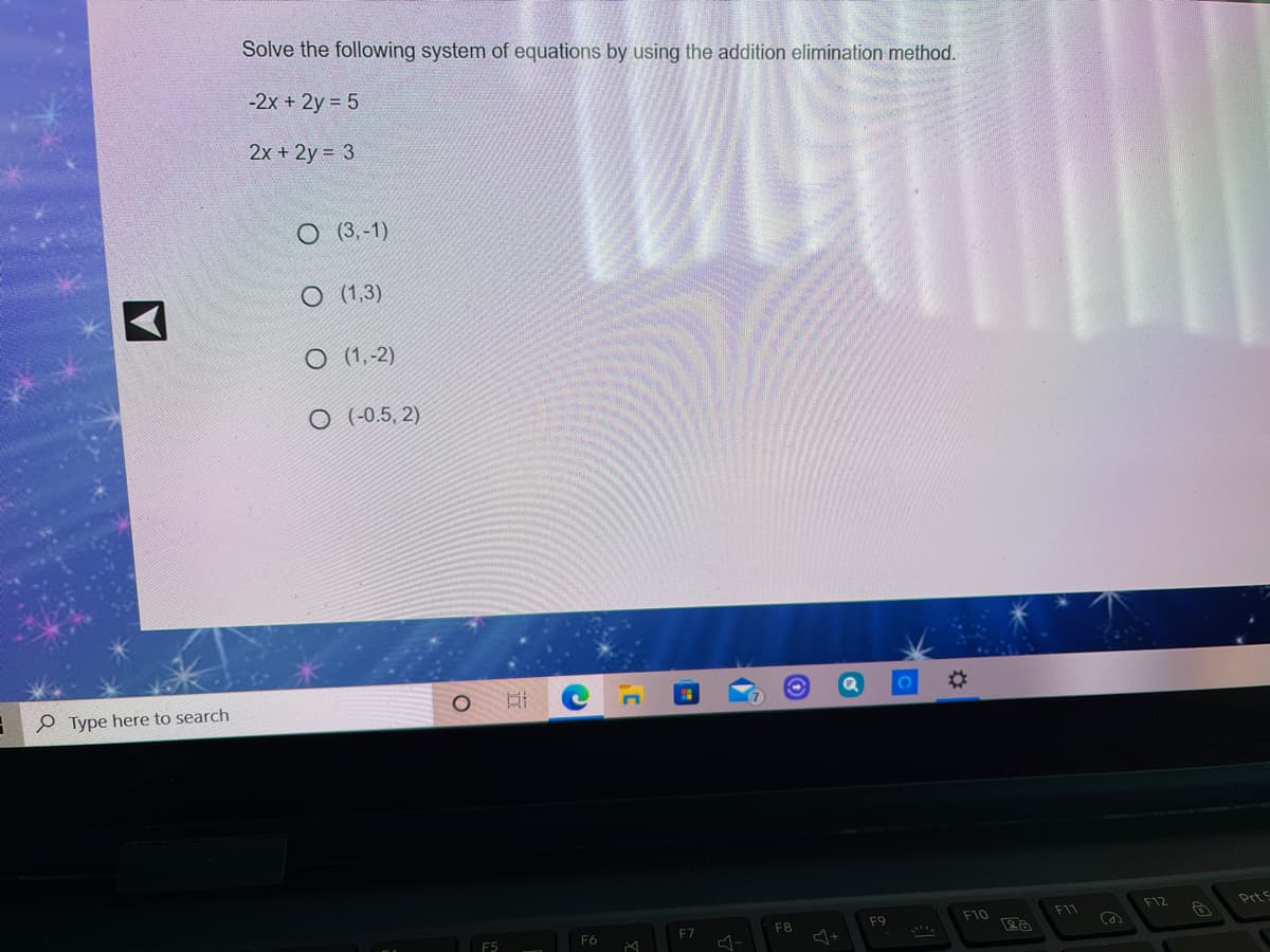Solve the following system of equations by using the addition elimination method.
-2x + 2y = 5
2x + 2y = 3
O (3,-1)
O (1,3)
O (1,-2)
O (-0.5, 2)
e Type here to search
F12
Prts
F10
F11
F8
F9
F6
F7
F5
