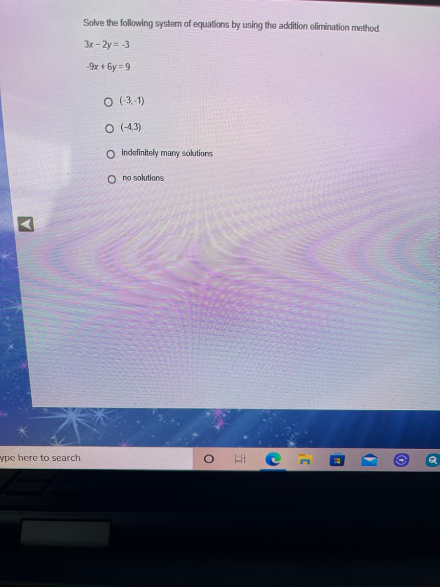 Solve the following system of equations by using the addition elimination method.
3x - 2y= -3
-9x +6y 9
O (-3,-1)
O (4,3)
O indefinitely many solutions
O no solutions
ype here to search
