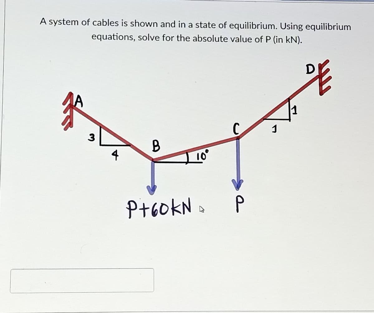 A system of cables is shown and in a state of equilibrium. Using equilibrium
equations, solve for the absolute value of P (in kN).
A
1
C
1
3
B
4
P+60KN
