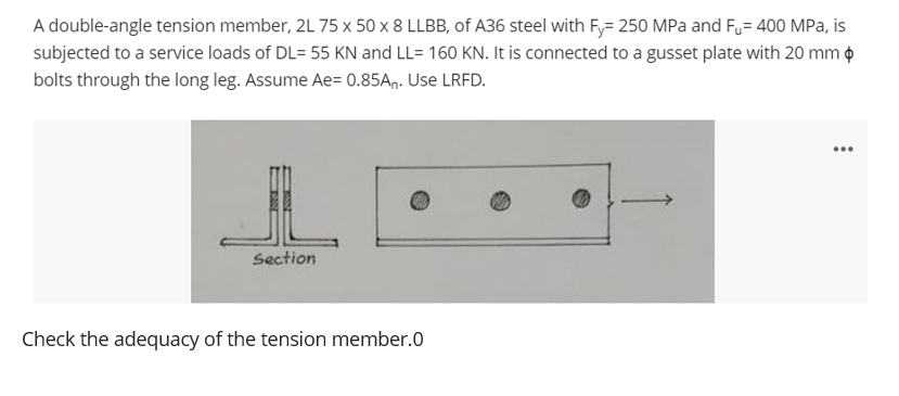 A double-angle tension member, 2L 75 x 50 x 8 LLBB, of A36 steel with Fy= 250 MPa and Fu= 400 MPa, is
subjected to a service loads of DL= 55 KN and LL= 160 KN. It is connected to a gusset plate with 20 mm o
bolts through the long leg. Assume Ae= 0.85An. Use LRFD.
...
Section
Check the adequacy of the tension member.0
