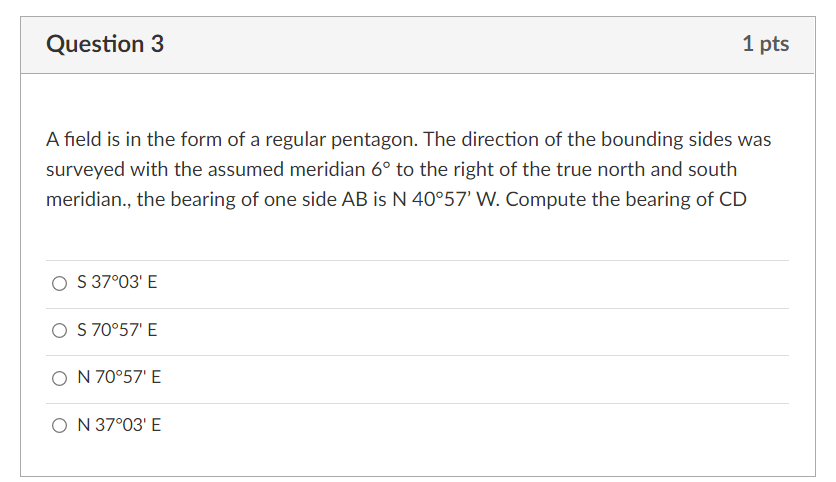 Question 3
1 pts
A field is in the form of a regular pentagon. The direction of the bounding sides was
surveyed with the assumed meridian 6° to the right of the true north and south
meridian., the bearing of one side AB is N 40°57' W. Compute the bearing of CD
S 37°03' E
O S 70°57' E
O N 70°57' E
O N 37°03' E
