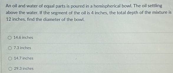 An oil and water of equal parts is poured in a hemispherical bowl. The oil settling
above the water. If the segment of the oil is 4 inches, the total depth of the mixture is
12 inches. find the diameter of the bowl.
O 14.6 inches
O 7.3 inches
O 14.7 inches
O 29.3 inches
