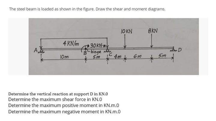 The steel beam is loaded as shown in the figure. Draw the shear and moment diagrams.
10 KN
8KN
4 KN/m
30KN-
みD
5m
A
B hinge
5m
10m
4m k
6m
Determine the vertical reaction at support D in KN.0
Determine the maximum shear force in KN.0
Determine the maximum positive moment in KN.m.0
Determine the maximum negative moment in KN.m.0
