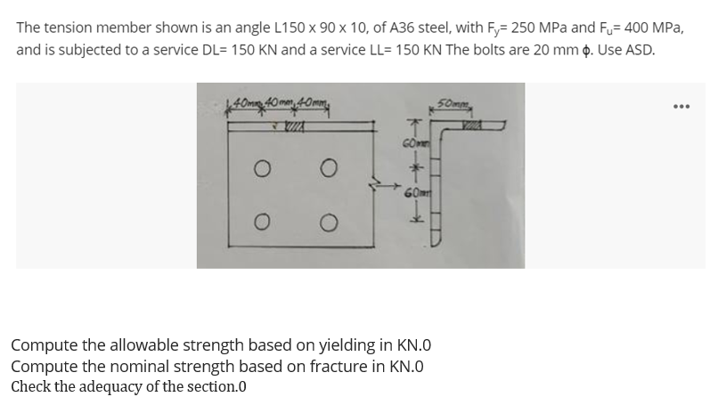 The tension member shown is an angle L150 x 90 x 10, of A36 steel, with Fy= 250 MPa and Fu= 400 MPa,
and is subjected to a service DL= 150 KN and a service LL= 150 KN The bolts are 20 mm o. Use ASD.
40mm 40mn 40mm
50mm
...
Compute the allowable strength based on yielding in KN.0
Compute the nominal strength based on fracture in KN.0
Check the adequacy of the section.0
