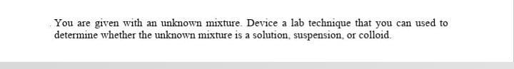 You are given with an unknown mixture. Device a lab technique that you can used to
determine whether the unknown mixture is a solution, suspension, or colloid.
