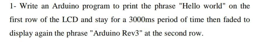 1- Write an Arduino program to print the phrase "Hello world" on the
first row of the LCD and stay for a 3000ms period of time then faded to
display again the phrase "Arduino Rev3" at the second row.
