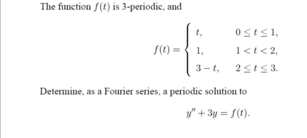 The function f(t) is 3-periodic, and
t,
0<t<1,
f(t) =
1,
1<t< 2,
3 - t,
2<t< 3.
Determine, as a Fourier series, a periodic solution to
y" + 3y = f(t).
