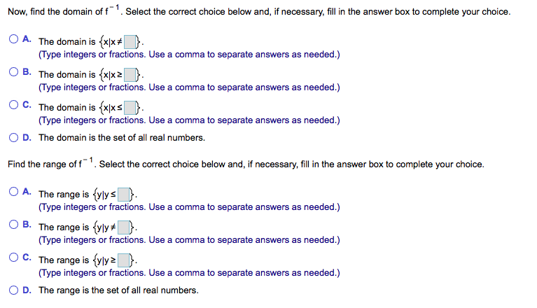 Now, find the domain of f1. Select the correct choice below and, if necessary, fill in the answer box to complete your choice.
O A. The domain is {x|x+D.
(Type integers or fractions. Use a comma to separate answers as needed.)
O B. The domain is {x|x2).
(Type integers or fractions. Use a comma to separate answers as needed.)
OC. The domain is (x|xs).
(Type integers or fractions. Use a comma to separate answers as needed.)
O D. The domain is the set of all real numbers.
Find the range of f1. Select the correct choice below and, if necessary, fill in the answer box to complete your choice.
O A. The range is {ylys}.
(Type integers or fractions. Use a comma to separate answers as needed.)
O B. The range is {vly+ }.
(Type integers or fractions. Use a comma to separate answers as needed.)
C. The range is {yly }.
(Type integers or fractions. Use a comma to separate answers as needed.)
O D. The range is the set of all real numbers.
