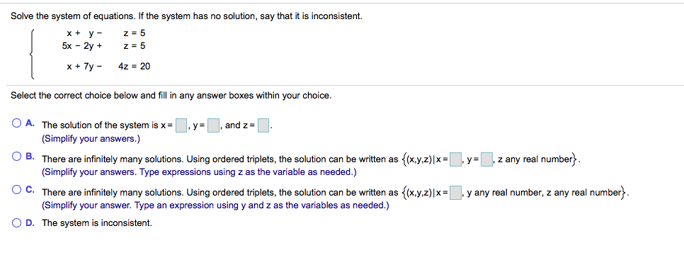 Solve the system of equations. If the system has no solution, say that it is inconsistent.
x + y -
5x - 2y +
z = 5
z = 5
x + 7y -
4z = 20
Select the correct choice below and fill in any answer boxes within your choice.
O A. The solution of the system is x =
, y =
and z=
(Simplify your answers.)
O B. There are infinitely many solutions. Using ordered triplets, the solution can be written as
(Simplify your answers. Type expressions using z as the variable as needed.)
{(x,y.z)|x=|
z any real number}.
O C. There are infinitely many solutions. Using ordered triplets, the solution can be written as {(x,y,z)|x=
(Simplify your answer. Type an expression using y and z as the variables as needed.)
y any real number, z any real number}.
O D. The system is inconsistent.
