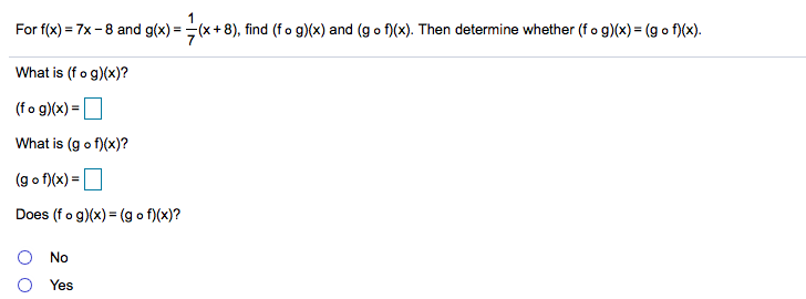 For f(x) = 7x -8 and g(x) =(x+ 8), find (fo g)(x) and (g o f)(x). Then determine whether (f o g)(x) = (g o f)(x).
What is (fo g)(x)?
(fo g)(x) =
What is (g o f)(x)?
(g o f)(x) =O
Does (f o g)(x) = (g o f)(x)?
No
Yes
