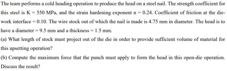 The team performs a cold heading operation to produce the head on a steel nail. The strength coefficient for
this steel is K = 550 MPa, and the strain hardening exponent n = 0.24. Coefficient of friction at the die-
work interface = 0.10. The wire stock out of which the nail is made is 4.75 mm in diameter. The head is to
have a diameter = 9.5 mm and a thickness = 1.5 mm.
(a) What length of stock must project out of the die in order to provide sufficient volume of material for
this upsetting operation?
(b) Compute the maximum force that the punch must apply to form the head in this open-die operation.
Discuss the result?
