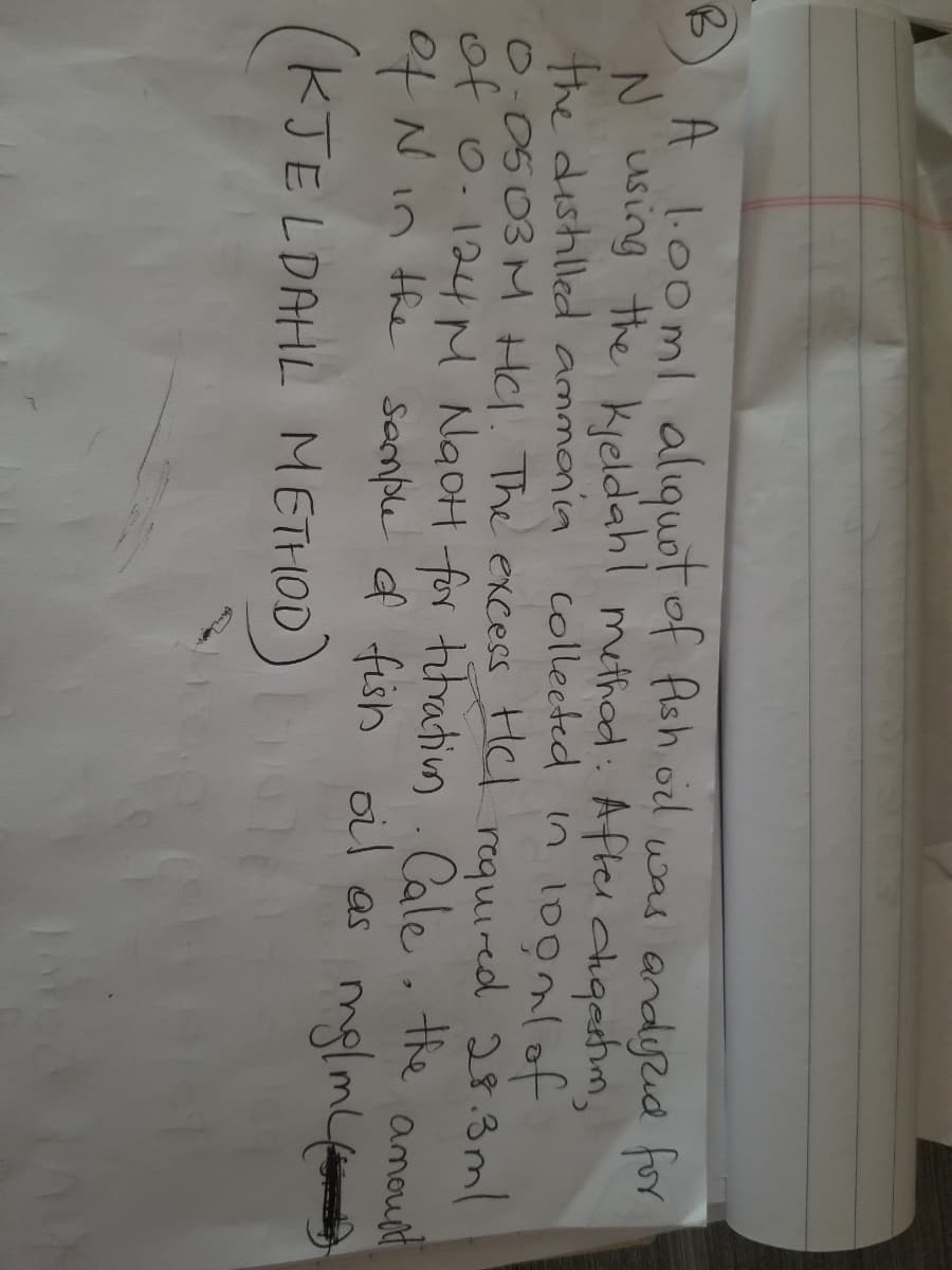 A l.00ml alıquot of fish od was andyud for
N using the kieldahl methad: After chqashim,
the dishilled ammania colleeted in 10onlof
0:0503 M Hl. The excess Hl requied 28.3 ml
of o.124M NgoH for titratin. amount
Cale the
ofN in the sconle of fish oil as mglm
KJE LDAHL METHOD)
