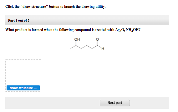 Click the "draw structure" button to launch the drawing utility.
Part 1 out of 2
What product is formed when the following compound is treated with Ag,0, NH,OH?
OH
H.
draw structure .
Next part
