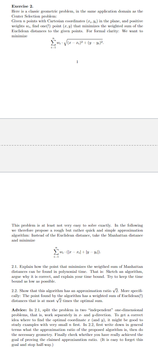 Exercise 2.
Here is a classic geometric problem, in the same application domain as the
Center Selection problem:
Given n points with Cartesian coordinates (₁, 3) in the plane, and positive
weights w, find one(!) point (x, y) that minimizes the weighted sum of the
Euclidean distances to the given points. For formal clarity: We want to
minimize
n
Σwi
i-1
n
•√(x-
i-1
(x − x)² + (y - y₁)².
This problem is at least not very easy to solve exactly. In the following
we therefore propose a rough but rather quick and simple approximation
algorithm: Instead of the Euclidean distance, take the Manhattan distance
and minimize
1
w₁(x − x₂|+|y-yil).
2.1. Explain how the point that minimizes the weigthed sum of Manhattan
distances can be found in polynonial time. That is: Sketch an algorithm,
argue why it is correct, and explain your time bound. Try to keep the time
bound as low as possible.
2.2. Show that this algorithm has an approximation ratio √2. More specifi-
cally: The point found by the algorithm has a weighted sum of Euclidean(!)
distances that is at most √2 times the optimal sum.
Advice: In 2.1, split the problem in two "independent" one-dimensional
problems, that is, work separately in 2- and y-direction. To get a correct
idea where to find the optimal coordinate z (and y), it might be good to
study examples with very small n first. In 2.2, first write down in general
terms what the approximation ratio of the proposed algorithm is, then do
the necessary geometry. Finally check whether you have really achieved the
goal of proving the claimed approxiamtion ratio. (It is easy to forget this
goal and stop half-way.)