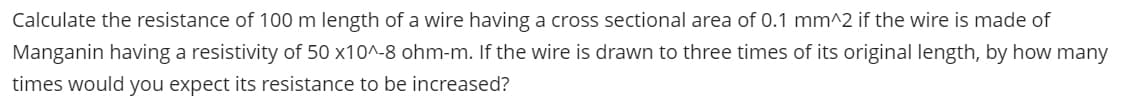 Calculate the resistance of 100 m length of a wire having a cross sectional area of 0.1 mm^2 if the wire is made of
Manganin having a resistivity of 50 x10^-8 ohm-m. If the wire is drawn to three times of its original length, by how many
times would you expect its resistance to be increased?