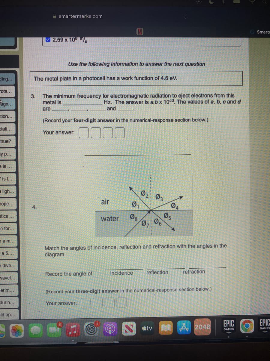 ling...
ota...
Sagn...
tion...
clati...
true?
y p...
e is...
is l...
a ligh...
rope...
stics...
e for...
am...
a 5....
à dive...
wavel...
erim...
durin...
ld ap...
smartermarks.com
✓2.59 x 10 m/s
4.
The metal plate in a photocell has a work function of 4.6 eV.
Use the following information to answer the next question
3. The minimum frequency for electromagnetic radiation to eject electrons from this
Hz. The answer is a.b x 10cd. The values of a, b, c and d
and
metal is
are
(Record your four-digit answer in the numerical-response section below.)
Your answer:
00
air
Record the angle of
Ø₁
water 08
021 03
incidence
06
C
DA
05
Match the angles of incidence, reflection and refraction with the angles in the
diagram.
reflection
refraction
(Record your three-digit answer in the numerical-response section below.)
Your answer:
tv 美國 A2048
EPIC
GAMES
O
Smarte
EPIC
GAMES