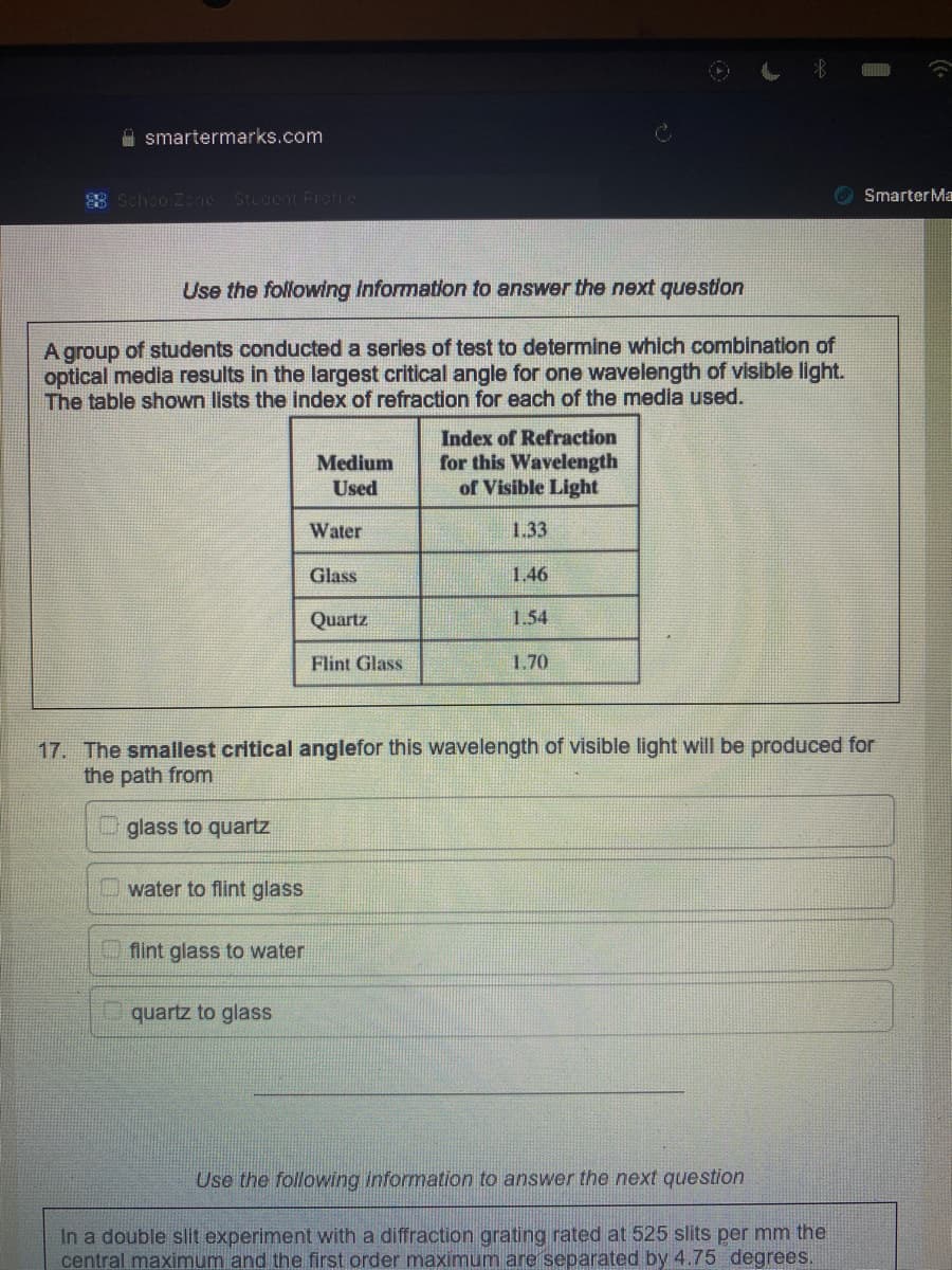 smartermarks.com
SchoolZone Student Profile
Use the following information to answer the next question
A group of students conducted a series of test to determine which combination of
optical media results in the largest critical angle for one wavelength of visible light.
The table shown lists the index of refraction for each of the media used.
water to flint glass
flint glass to water
Medium
Used
quartz to glass
Water
Glass
Quartz
Flint Glass
Index of Refraction
for this Wavelength
of Visible Light
1.33
1.46
1.54
17. The smallest critical anglefor this wavelength of visible light will be produced for
the path from
glass to quartz
1,70
Smarter Ma
Use the following information to answer the next question
In a double slit experiment with a diffraction grating rated at 525 slits per mm the
central maximum and the first order maximum are separated by 4.75 degrees.