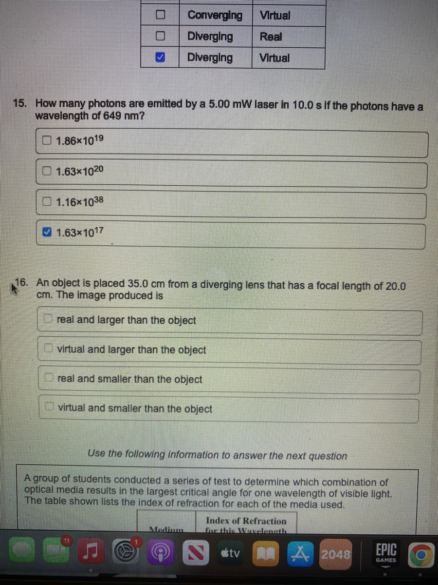 1.63x1020
15. How many photons are emitted by a 5.00 mW laser in 10.0 s if the photons have a
wavelength of 649 nm?
1.86x1019
1.16x1038
300
✔1.63x1017
Converging Virtual
Diverging Real
Diverging Virtual
16. An object is placed 35.0 cm from a diverging lens that has a focal length of 20.0
cm. The image produced is
real and larger than the object
virtual and larger than the object
real and smaller than the object
virtual and smaller than the object
Use the following information to answer the next question
A group of students conducted a series of test to determine which combination of
optical media results in the largest critical angle for one wavelength of visible light.
The table shown lists the index of refraction for each of the media used.
Medium
Index of Refraction
for this Wavelength
N oftv
2048
EPIC
GAMES
