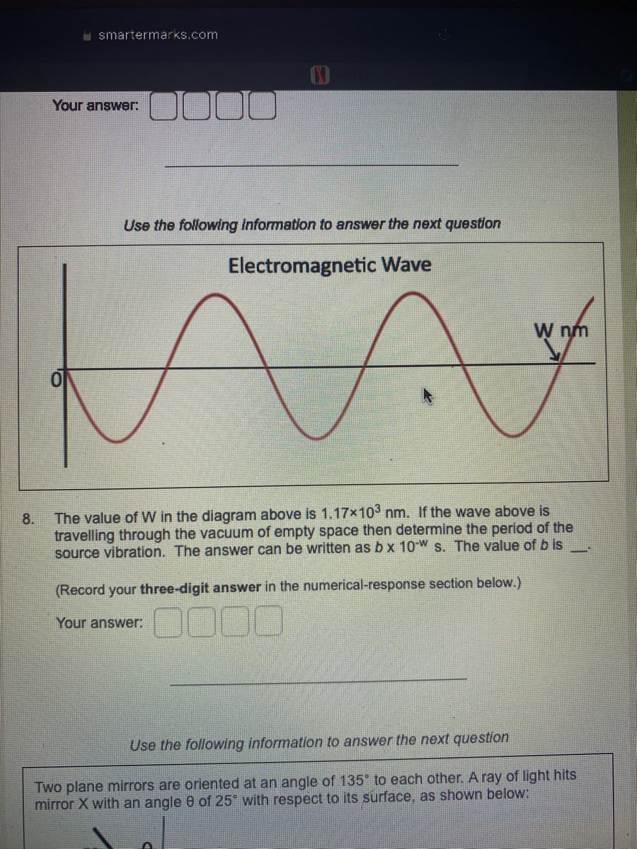 8.
smartermarks.com
Your answer:
000
Use the following information to answer the next question
Electromagnetic Wave
W nm
MA t
The value of W in the diagram above is 1.17x10³ nm. If the wave above is
travelling through the vacuum of empty space then determine the period of the
source vibration. The answer can be written as b x 10-W s. The value of b is
(Record your three-digit answer in the numerical-response section below.)
Your answer:
Use the following information to answer the next question
Two plane mirrors are oriented at an angle of 135° to each other. A ray of light hits
mirror X with an angle 8 of 25° with respect to its surface, as shown below: