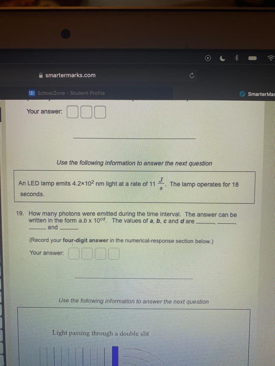 smartermarks.com
88 SchoolZone - Student Profile
Your answer:
1000
Use the following information to answer the next question
J
An LED lamp emits 4.2x10² nm light at a rate of 11 The lamp operates for 18
seconds.
S
19. How many photons were emitted during the time interval. The answer can be
written in the form a.b x 10cd. The values of a, b, c and d are.
and
(Record your four-digit answer in the numerical-response section below.)
Your answer:
0000
Use the following information to answer the next question
Light passing through a double slit
SmarterMar