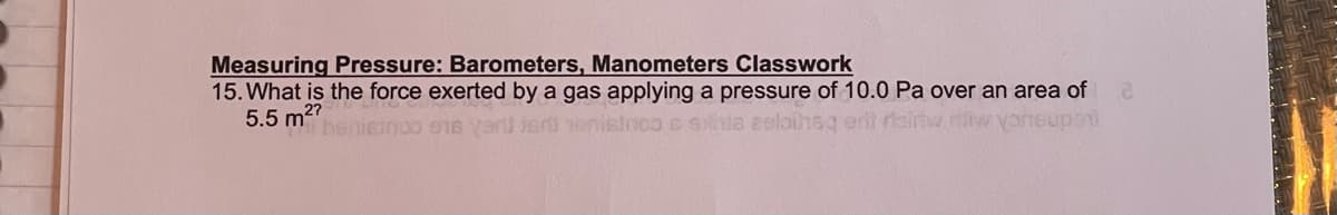 Measuring Pressure: Barometers, Manometers Classwork
15. What is the force exerted by a gas applying a pressure of 10.0 Pa over an area of
5.5 m
m2?
benicinoo 916
S GNda zelaihsg erit rairtw iw
upoi
