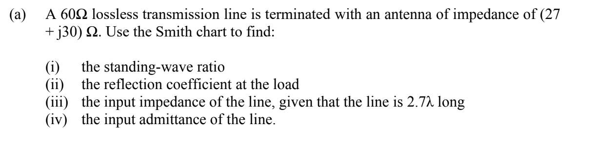 A 602 lossless transmission line is terminated with an antenna of impedance of (27
+ j30) Q. Use the Smith chart to find:
the standing-wave ratio
(ii) the reflection coefficient at the load
(iii) the input impedance of the line, given that the line is 2.72 long
(iv) the input admittance of the line.
(i)
