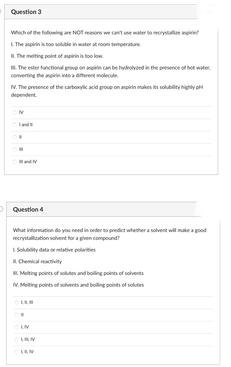 D
Question 3
Which of the following are NOT reasons we can't use water to recrystallize aspirin?
1. The aspirin is too soluble in water at room temperature.
II. The melting point of aspirin is too low.
III. The ester functional group on aspirin can be hydrolyzed in the presence of hot water,
converting the aspirin into a different molecule.
IV. The presence of the carboxylic acid group on aspirin makes its solubility highly pH
dependent.
OIV
OI and II
||
|||
OIII and IV
Question 4
What information do you need in order to predict whether a solvent will make a good
recrystallization solvent for a given compound?
1. Solubility data or relative polarities
II. Chemical reactivity
III. Melting points of solutes and boiling points of solvents
IV. Melting points of solvents and boiling points of solutes
○ I, II, III
O II
O I, IV
O I, III, IV
I, II, IV