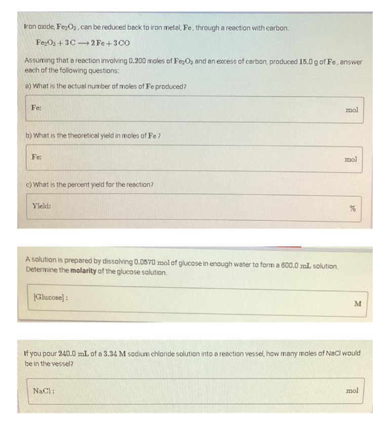 Iron oxide, Fe2O3, can be reduced back to iron metal, Fe, through a reaction with carbon.
Fe2O3 +3C2Fe +3CO
Assuming that a reaction involving 0.200 moles of Fe₂O3 and an excess of carbon, produced 15.0 g of Fe, answer
each of the following questions:
a) What is the actual number of moles of Fe produced?
Fe:
b) What is the theoretical yield in moles of Fe?
Fe:
c) What is the percent yield for the reaction?
Yield:
A solution is prepared by dissolving 0.0570 mol of glucose in enough water to form a 600.0 mL solution.
Determine the molarity of the glucose solution.
(Glucose]:
mol
NaCl:
mol
%
M
If you pour 240.0 mL of a 3.34 M sodium chloride solution into a reaction vessel, how many moles of NaCl would
be in the vessel?
mol